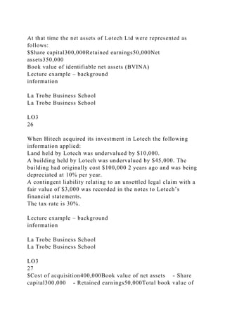 At that time the net assets of Lotech Ltd were represented as
follows:
$Share capital300,000Retained earnings50,000Net
assets350,000
Book value of identifiable net assets (BVINA)
Lecture example – background
information
La Trobe Business School
La Trobe Business School
LO3
26
When Hitech acquired its investment in Lotech the following
information applied:
Land held by Lotech was undervalued by $10,000.
A building held by Lotech was undervalued by $45,000. The
building had originally cost $100,000 2 years ago and was being
depreciated at 10% per year.
A contingent liability relating to an unsettled legal claim with a
fair value of $3,000 was recorded in the notes to Lotech’s
financial statements.
The tax rate is 30%.
Lecture example – background
information
La Trobe Business School
La Trobe Business School
LO3
27
$Cost of acquisition400,000Book value of net assets - Share
capital300,000 - Retained earnings50,000Total book value of
 