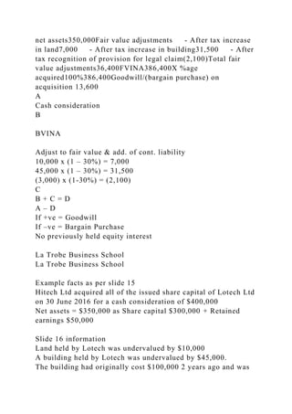 net assets350,000Fair value adjustments - After tax increase
in land7,000 - After tax increase in building31,500 - After
tax recognition of provision for legal claim(2,100)Total fair
value adjustments36,400FVINA386,400X %age
acquired100%386,400Goodwill/(bargain purchase) on
acquisition 13,600
A
Cash consideration
B
BVINA
Adjust to fair value & add. of cont. liability
10,000 x (1 – 30%) = 7,000
45,000 x (1 – 30%) = 31,500
(3,000) x (1-30%) = (2,100)
C
B + C = D
A – D
If +ve = Goodwill
If –ve = Bargain Purchase
No previously held equity interest
La Trobe Business School
La Trobe Business School
Example facts as per slide 15
Hitech Ltd acquired all of the issued share capital of Lotech Ltd
on 30 June 2016 for a cash consideration of $400,000
Net assets = $350,000 as Share capital $300,000 + Retained
earnings $50,000
Slide 16 information
Land held by Lotech was undervalued by $10,000
A building held by Lotech was undervalued by $45,000.
The building had originally cost $100,000 2 years ago and was
 