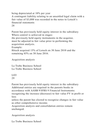 being depreciated at 10% per year
A contingent liability relating to an unsettled legal claim with a
fair value of $3,000 was recorded in the notes to Lotech’s
financial statements
28
Parent has previously held equity interest in the subsidiary
Where control is achieved in stages:
the previously held equity instruments in the acquiree.
must be adjusted to fair value prior to performing the
acquisition analysis.
Example:
Hitech acquired 15% of Lotech on 30 June 2010 and the
remaining 85% on 30 June 2016.
Acquisition analysis
La Trobe Business School
La Trobe Business School
LO3
29
Parent has previously held equity interest in the subsidiary
Additional entries are required in the parents books in
accordance with AASB 9/IFRS 9 Financial Instruments:
recognising the increase (decrease) to fair value FV in profit or
loss
unless the parent has elected to recognise changes in fair value
as other comprehensive income.
Acquisition analysis and consolidation entries remain
unchanged.
Acquisition analysis
La Trobe Business School
 