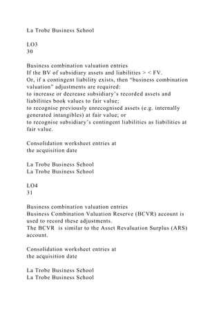 La Trobe Business School
LO3
30
Business combination valuation entries
If the BV of subsidiary assets and liabilities > < FV.
Or, if a contingent liability exists, then “business combination
valuation” adjustments are required:
to increase or decrease subsidiary’s recorded assets and
liabilities book values to fair value;
to recognise previously unrecognised assets (e.g. internally
generated intangibles) at fair value; or
to recognise subsidiary’s contingent liabilities as liabilities at
fair value.
Consolidation worksheet entries at
the acquisition date
La Trobe Business School
La Trobe Business School
LO4
31
Business combination valuation entries
Business Combination Valuation Reserve (BCVR) account is
used to record these adjustments.
The BCVR is similar to the Asset Revaluation Surplus (ARS)
account.
Consolidation worksheet entries at
the acquisition date
La Trobe Business School
La Trobe Business School
 