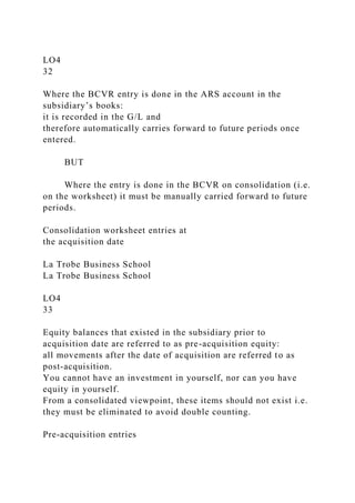 LO4
32
Where the BCVR entry is done in the ARS account in the
subsidiary’s books:
it is recorded in the G/L and
therefore automatically carries forward to future periods once
entered.
BUT
Where the entry is done in the BCVR on consolidation (i.e.
on the worksheet) it must be manually carried forward to future
periods.
Consolidation worksheet entries at
the acquisition date
La Trobe Business School
La Trobe Business School
LO4
33
Equity balances that existed in the subsidiary prior to
acquisition date are referred to as pre-acquisition equity:
all movements after the date of acquisition are referred to as
post-acquisition.
You cannot have an investment in yourself, nor can you have
equity in yourself.
From a consolidated viewpoint, these items should not exist i.e.
they must be eliminated to avoid double counting.
Pre-acquisition entries
 