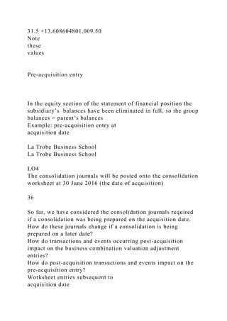 31.5 +13.608604801,009.50
Note
these
values
Pre-acquisition entry
In the equity section of the statement of financial position the
subsidiary’s balances have been eliminated in full, so the group
balances = parent’s balances
Example: pre-acquisition entry at
acquisition date
La Trobe Business School
La Trobe Business School
LO4
The consolidation journals will be posted onto the consolidation
worksheet at 30 June 2016 (the date of acquisition)
36
So far, we have considered the consolidation journals required
if a consolidation was being prepared on the acquisition date.
How do these journals change if a consolidation is being
prepared on a later date?
How do transactions and events occurring post-acquisition
impact on the business combination valuation adjustment
entries?
How do post-acquisition transactions and events impact on the
pre-acquisition entry?
Worksheet entries subsequent to
acquisition date
 