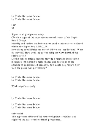 La Trobe Business School
La Trobe Business School
LO5
37
Super retail group case study
Obtain a copy of the most recent annual report of the Super
Retail Group.
Identify and review the information on the subsidiaries included
within the Super Retail GROUP.
How many subsidiaries are there? Where are they located? What
do they do? How does the parent company CONTROL these
subsidiaries?
Do the consolidated accounts provide a relevant and reliable
measure of the group’s performance and position? In the
absence of consolidated accounts, how could you review how
well the group was performing?
La Trobe Business School
La Trobe Business School
Workshop Case study
La Trobe Business School
La Trobe Business School
La Trobe Business School
conclusion
This topic has reviewed the nature of group structures and
explored the basic consolidation procedures.
 