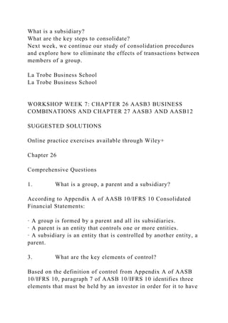 What is a subsidiary?
What are the key steps to consolidate?
Next week, we continue our study of consolidation procedures
and explore how to eliminate the effects of transactions between
members of a group.
La Trobe Business School
La Trobe Business School
WORKSHOP WEEK 7: CHAPTER 26 AASB3 BUSINESS
COMBINATIONS AND CHAPTER 27 AASB3 AND AASB12
SUGGESTED SOLUTIONS
Online practice exercises available through Wiley+
Chapter 26
Comprehensive Questions
1. What is a group, a parent and a subsidiary?
According to Appendix A of AASB 10/IFRS 10 Consolidated
Financial Statements:
· A group is formed by a parent and all its subsidiaries.
· A parent is an entity that controls one or more entities.
· A subsidiary is an entity that is controlled by another entity, a
parent.
3. What are the key elements of control?
Based on the definition of control from Appendix A of AASB
10/IFRS 10, paragraph 7 of AASB 10/IFRS 10 identifies three
elements that must be held by an investor in order for it to have
 