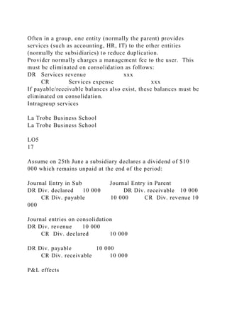 Often in a group, one entity (normally the parent) provides
services (such as accounting, HR, IT) to the other entities
(normally the subsidiaries) to reduce duplication.
Provider normally charges a management fee to the user. This
must be eliminated on consolidation as follows:
DR Services revenue xxx
CR Services expense xxx
If payable/receivable balances also exist, these balances must be
eliminated on consolidation.
Intragroup services
La Trobe Business School
La Trobe Business School
LO5
17
Assume on 25th June a subsidiary declares a dividend of $10
000 which remains unpaid at the end of the period:
Journal Entry in Sub Journal Entry in Parent
DR Div. declared 10 000 DR Div. receivable 10 000
CR Div. payable 10 000 CR Div. revenue 10
000
Journal entries on consolidation
DR Div. revenue 10 000
CR Div. declared 10 000
DR Div. payable 10 000
CR Div. receivable 10 000
P&L effects
 