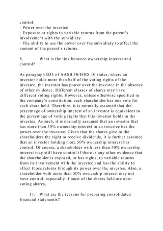 control:
· Power over the investee
· Exposure or rights to variable returns from the parent’s
involvement with the subsidiary
· The ability to use the power over the subsidiary to affect the
amount of the parent’s returns.
8. What is the link between ownership interest and
control?
As paragraph B35 of AASB 10/IFRS 10 states, where an
investor holds more than half of the voting rights of the
investee, the investor has power over the investee in the absence
of other evidence. Different classes of shares may have
different voting rights. However, unless otherwise specified in
the company’s constitution, each shareholder has one vote for
each share held. Therefore, it is normally assumed that the
percentage of ownership interest of an investor is equivalent to
the percentage of voting rights that this investor holds in the
investee. As such, it is normally assumed that an investor that
has more than 50% ownership interest in an investee has the
power over the investee. Given that the shares give to the
shareholders the right to receive dividends, it is further assumed
that an investor holding more 50% ownership interest has
control. Of course, a shareholder with less than 50% ownership
interest may still have control if there is any other evidence that
the shareholder is exposed, or has rights, to variable returns
from its involvement with the investee and has the ability to
affect those returns through its power over the investee. Also, a
shareholder with more than 50% ownership interest may not
have control, especially if most of the shares held are non-
voting shares.
11. What are the reasons for preparing consolidated
financial statements?
 