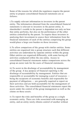 Some of the reasons for which the regulators require the parent
entity to prepare consolidated financial statements are as
follows:
i.To supply relevant information to investors in the parent
entity. The information obtained from the consolidated financial
statements is relevant to investors in the parent entity. A
shareholder’s wealth in the parent is dependent not only on how
that entity performs, but also on the performance of the other
entities controlled by the parent. To require these investors in
analysing their investment to source their information from the
financial statements of each of the entities comprising the group
would place a large cost burden on those investors.
ii.To allow comparison of the group with similar entities. Some
entities are organised into a group structure such that different
activities are undertaken by separate entities within the group.
Other entities are organised differently, with some having all
activities conducted within the one entity. Access to
consolidated financial statements makes comparisons across the
group an easier task for the users of financial statements.
iii.To assist in the discharge of accountability by management
of the group. A key purpose of financial reporting is the
discharge of accountability by management. Entities that are
responsible or accountable for managing a pool of resources —
being the recipients of economic benefits and responsible for
payment of obligations — are generally required to report on
their activities and are held accountable for the management of
those activities. The consolidated financial statements report the
assets under the control of the group management as well as the
claims on those assets.
iv.To report the risks and benefits of the group as a single
economic entity. There are risks associated with managing an
entity, and an entity rarely obtains control of another without
 