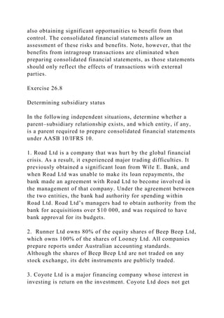 also obtaining significant opportunities to benefit from that
control. The consolidated financial statements allow an
assessment of these risks and benefits. Note, however, that the
benefits from intragroup transactions are eliminated when
preparing consolidated financial statements, as those statements
should only reflect the effects of transactions with external
parties.
Exercise 26.8
Determining subsidiary status
In the following independent situations, determine whether a
parent–subsidiary relationship exists, and which entity, if any,
is a parent required to prepare consolidated financial statements
under AASB 10/IFRS 10.
1. Road Ltd is a company that was hurt by the global financial
crisis. As a result, it experienced major trading difficulties. It
previously obtained a significant loan from Wile E. Bank, and
when Road Ltd was unable to make its loan repayments, the
bank made an agreement with Road Ltd to become involved in
the management of that company. Under the agreement between
the two entities, the bank had authority for spending within
Road Ltd. Road Ltd’s managers had to obtain authority from the
bank for acquisitions over $10 000, and was required to have
bank approval for its budgets.
2. Runner Ltd owns 80% of the equity shares of Beep Beep Ltd,
which owns 100% of the shares of Looney Ltd. All companies
prepare reports under Australian accounting standards.
Although the shares of Beep Beep Ltd are not traded on any
stock exchange, its debt instruments are publicly traded.
3. Coyote Ltd is a major financing company whose interest in
investing is return on the investment. Coyote Ltd does not get
 