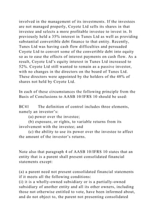 involved in the management of its investments. If the investees
are not managed properly, Coyote Ltd sells its shares in that
investee and selects a more profitable investee to invest in. It
previously held a 35% interest in Tunes Ltd as well as providing
substantial convertible debt finance to that entity. Recently,
Tunes Ltd was having cash flow difficulties and persuaded
Coyote Ltd to convert some of the convertible debt into equity
so as to ease the effects of interest payments on cash flow. As a
result, Coyote Ltd’s equity interest in Tunes Ltd increased to
52%. Coyote Ltd still wanted to remain as a passive investor,
with no changes in the directors on the board of Tunes Ltd.
These directors were appointed by the holders of the 48% of
shares not held by Coyote Ltd.
In each of these circumstances the following principle from the
Basis of Conclusions to AASB 10/IFRS 10 should be used:
BC41 The definition of control includes three elements,
namely an investor’s:
(a) power over the investee;
(b) exposure, or rights, to variable returns from its
involvement with the investee; and
(c) the ability to use its power over the investee to affect
the amount of the investor’s returns.
Note also that paragraph 4 of AASB 10/IFRS 10 states that an
entity that is a parent shall present consolidated financial
statements except:
(a) a parent need not present consolidated financial statements
if it meets all the following conditions:
(i) it is a wholly-owned subsidiary or is a partially-owned
subsidiary of another entity and all its other owners, including
those not otherwise entitled to vote, have been informed about,
and do not object to, the parent not presenting consolidated
 