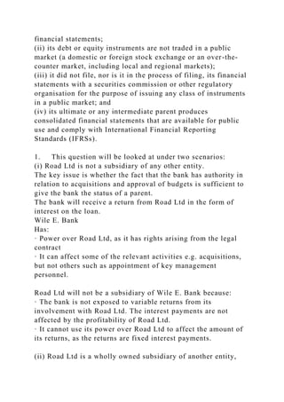financial statements;
(ii) its debt or equity instruments are not traded in a public
market (a domestic or foreign stock exchange or an over-the-
counter market, including local and regional markets);
(iii) it did not file, nor is it in the process of filing, its financial
statements with a securities commission or other regulatory
organisation for the purpose of issuing any class of instruments
in a public market; and
(iv) its ultimate or any intermediate parent produces
consolidated financial statements that are available for public
use and comply with International Financial Reporting
Standards (IFRSs).
1. This question will be looked at under two scenarios:
(i) Road Ltd is not a subsidiary of any other entity.
The key issue is whether the fact that the bank has authority in
relation to acquisitions and approval of budgets is sufficient to
give the bank the status of a parent.
The bank will receive a return from Road Ltd in the form of
interest on the loan.
Wile E. Bank
Has:
· Power over Road Ltd, as it has rights arising from the legal
contract
· It can affect some of the relevant activities e.g. acquisitions,
but not others such as appointment of key management
personnel.
Road Ltd will not be a subsidiary of Wile E. Bank because:
· The bank is not exposed to variable returns from its
involvement with Road Ltd. The interest payments are not
affected by the profitability of Road Ltd.
· It cannot use its power over Road Ltd to affect the amount of
its returns, as the returns are fixed interest payments.
(ii) Road Ltd is a wholly owned subsidiary of another entity,
 