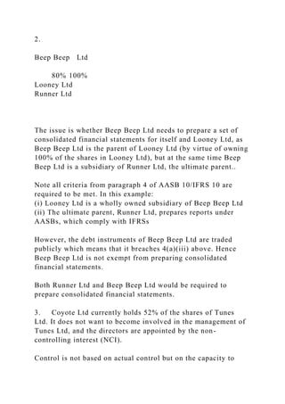2.
Beep Beep Ltd
80% 100%
Looney Ltd
Runner Ltd
The issue is whether Beep Beep Ltd needs to prepare a set of
consolidated financial statements for itself and Looney Ltd, as
Beep Beep Ltd is the parent of Looney Ltd (by virtue of owning
100% of the shares in Looney Ltd), but at the same time Beep
Beep Ltd is a subsidiary of Runner Ltd, the ultimate parent..
Note all criteria from paragraph 4 of AASB 10/IFRS 10 are
required to be met. In this example:
(i) Looney Ltd is a wholly owned subsidiary of Beep Beep Ltd
(ii) The ultimate parent, Runner Ltd, prepares reports under
AASBs, which comply with IFRSs
However, the debt instruments of Beep Beep Ltd are traded
publicly which means that it breaches 4(a)(iii) above. Hence
Beep Beep Ltd is not exempt from preparing consolidated
financial statements.
Both Runner Ltd and Beep Beep Ltd would be required to
prepare consolidated financial statements.
3. Coyote Ltd currently holds 52% of the shares of Tunes
Ltd. It does not want to become involved in the management of
Tunes Ltd, and the directors are appointed by the non-
controlling interest (NCI).
Control is not based on actual control but on the capacity to
 