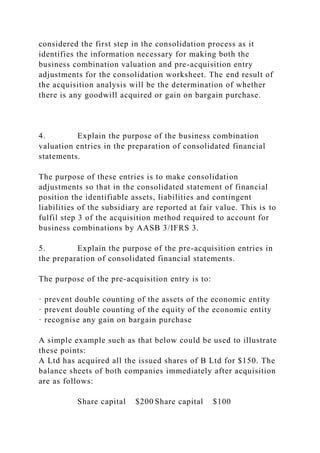 considered the first step in the consolidation process as it
identifies the information necessary for making both the
business combination valuation and pre-acquisition entry
adjustments for the consolidation worksheet. The end result of
the acquisition analysis will be the determination of whether
there is any goodwill acquired or gain on bargain purchase.
4. Explain the purpose of the business combination
valuation entries in the preparation of consolidated financial
statements.
The purpose of these entries is to make consolidation
adjustments so that in the consolidated statement of financial
position the identifiable assets, liabilities and contingent
liabilities of the subsidiary are reported at fair value. This is to
fulfil step 3 of the acquisition method required to account for
business combinations by AASB 3/IFRS 3.
5. Explain the purpose of the pre-acquisition entries in
the preparation of consolidated financial statements.
The purpose of the pre-acquisition entry is to:
· prevent double counting of the assets of the economic entity
· prevent double counting of the equity of the economic entity
· recognise any gain on bargain purchase
A simple example such as that below could be used to illustrate
these points:
A Ltd has acquired all the issued shares of B Ltd for $150. The
balance sheets of both companies immediately after acquisition
are as follows:
Share capital $200 Share capital $100
 