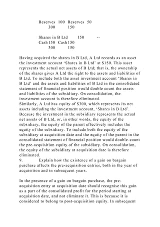 Reserves 100 Reserves 50
300 150
Shares in B Ltd 150 --
Cash 150 Cash 150
300 150
Having acquired the shares in B Ltd, A Ltd records as an asset
the investment account ‘Shares in B Ltd’ at $150. This asset
represents the actual net assets of B Ltd; that is, the ownership
of the shares gives A Ltd the right to the assets and liabilities of
B Ltd. To include both the asset investment account ‘Shares in
B Ltd’ and the assets and liabilities of B Ltd in the consolidated
statement of financial position would double count the assets
and liabilities of the subsidiary. On consolidation, the
investment account is therefore eliminated.
Similarly, A Ltd has equity of $300, which represents its net
assets including the investment account, ‘Shares in B Ltd’.
Because the investment in the subsidiary represents the actual
net assets of B Ltd, or, in other words, the equity of the
subsidiary, the equity of the parent effectively includes the
equity of the subsidiary. To include both the equity of the
subsidiary at acquisition date and the equity of the parent in the
consolidated statement of financial position would double-count
the pre-acquisition equity of the subsidiary. On consolidation,
the equity of the subsidiary at acquisition date is therefore
eliminated.
9. Explain how the existence of a gain on bargain
purchase affects the pre-acquisition entries, both in the year of
acquisition and in subsequent years.
In the presence of a gain on bargain purchase, the pre-
acquisition entry at acquisition date should recognise this gain
as a part of the consolidated profit for the period starting at
acquisition date, and not eliminate it. This is because it is
considered to belong to post-acquisition equity. In subsequent
 