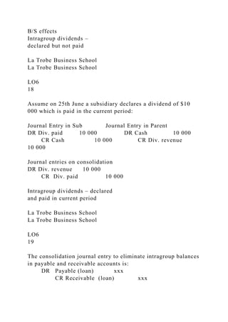 B/S effects
Intragroup dividends –
declared but not paid
La Trobe Business School
La Trobe Business School
LO6
18
Assume on 25th June a subsidiary declares a dividend of $10
000 which is paid in the current period:
Journal Entry in Sub Journal Entry in Parent
DR Div. paid 10 000 DR Cash 10 000
CR Cash 10 000 CR Div. revenue
10 000
Journal entries on consolidation
DR Div. revenue 10 000
CR Div. paid 10 000
Intragroup dividends – declared
and paid in current period
La Trobe Business School
La Trobe Business School
LO6
19
The consolidation journal entry to eliminate intragroup balances
in payable and receivable accounts is:
DR Payable (loan) xxx
CR Receivable (loan) xxx
 