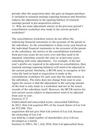 periods after the acquisition date, the gain on bargain purchase
is included in retained earnings (opening balance) and therefore
reduces the adjustment to the opening balance of retained
earnings posted in pre-acquisition entries.
11. Why are some adjustment entries in the previous period’s
consolidation worksheet also made in the current period’s
worksheet?
The consolidation worksheet entries do not affect the
underlying financial statements or the accounts of the parent or
the subsidiary. As the consolidation is done every year based on
the individual financial statements or the accounts of the parent
or the subsidiary, the entries in the consolidation worksheet
from previous years do not carry over and they need to be
repeated, sometimes exactly the same as in previous years,
something with some adjustments. For example, if the last
year’s profits are required to be adjusted on consolidation, then
retained earnings (opening balance) will need to be adjusted in
the current period. Similarly, a BCVR entry to recognise at fair
value the land on hand at acquisition is made in the
consolidation worksheet for each year that the land remains in
the subsidiary. The entry does not change from year to year.
Again the reason is that the adjustment to the carrying amount
of the land is only made in a worksheet and not in the actual
records of the subsidiary itself. However, the BCVR entries for
non-current assets subject to depreciation need to be adjusted
from year to year.
Exercise 27.5
Undervalued and unrecorded assets, unrecorded liabilities
In 2012, Stan Ltd acquired 40% of the issued shares of Lee Ltd
for $72 000. This
acquisition did not give Stan Ltd control of Lee Ltd, because
the ownership of Lee Ltd
was held by a small number of shareholders (Lee Ltd was
developed as a family
business in 2001). On 1 July 2016, Stan Ltd approached these
 