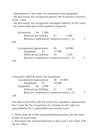 · adjustments to fair value for inventories and equipment
· the previously not recognised patents and in-process research
at fair value
· the previously not recognised contingent liability at fair value
· the unrecorded part of the goodwill acquired.
Inventories Dr 3 600
Deferred tax liability Cr 1 080
Business combination valuation reserve Cr 2
520
Accumulated depreciation Dr 18 000
Equipment Cr 13 500
Deferred tax liability Cr 1 350
Business combination valuation reserve Cr 3
150
*Alternative BCVR entries for Equipment
Accumulated depreciation Dr 18 000
Equipment Cr 18 000
Equipment Dr 4 500
Deferred tax liability Cr 1 350
Business combination valuation reserve Cr 3
150
The above alternative BCVR entries for equipment demonstrate
the 2 steps for the recognition of a change in fair value on
consolidation for a depreciable non-current asset:
1. Write back all of the accumulated depreciation for the asset
at date of acquisition.
2. Recognise the increase/decrease to the asset’s fair value with
the tax effect.
 