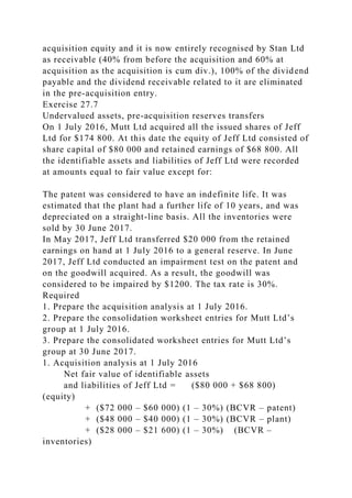 acquisition equity and it is now entirely recognised by Stan Ltd
as receivable (40% from before the acquisition and 60% at
acquisition as the acquisition is cum div.), 100% of the dividend
payable and the dividend receivable related to it are eliminated
in the pre-acquisition entry.
Exercise 27.7
Undervalued assets, pre-acquisition reserves transfers
On 1 July 2016, Mutt Ltd acquired all the issued shares of Jeff
Ltd for $174 800. At this date the equity of Jeff Ltd consisted of
share capital of $80 000 and retained earnings of $68 800. All
the identifiable assets and liabilities of Jeff Ltd were recorded
at amounts equal to fair value except for:
The patent was considered to have an indefinite life. It was
estimated that the plant had a further life of 10 years, and was
depreciated on a straight-line basis. All the inventories were
sold by 30 June 2017.
In May 2017, Jeff Ltd transferred $20 000 from the retained
earnings on hand at 1 July 2016 to a general reserve. In June
2017, Jeff Ltd conducted an impairment test on the patent and
on the goodwill acquired. As a result, the goodwill was
considered to be impaired by $1200. The tax rate is 30%.
Required
1. Prepare the acquisition analysis at 1 July 2016.
2. Prepare the consolidation worksheet entries for Mutt Ltd’s
group at 1 July 2016.
3. Prepare the consolidated worksheet entries for Mutt Ltd’s
group at 30 June 2017.
1. Acquisition analysis at 1 July 2016
Net fair value of identifiable assets
and liabilities of Jeff Ltd = ($80 000 + $68 800)
(equity)
+ ($72 000 – $60 000) (1 – 30%) (BCVR – patent)
+ ($48 000 – $40 000) (1 – 30%) (BCVR – plant)
+ ($28 000 – $21 600) (1 – 30%) (BCVR –
inventories)
 