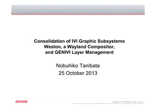 This information is the exclusive property of DENSO CORPORATION. Without their consent, it may not be reproduced or given to third parties.
Consolidation of IVI Graphic Subsystems
Weston, a Wayland Compositor,
and GENIVI Layer Management
Nobuhiko Tanibata
25 October 2013
 