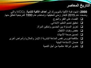 ‫المعاصر‬ ‫التاريخ‬
2000
:
‫با‬ ‫األلفية‬ ‫قمة‬ ‫إنتهل‬
‫ل‬
‫إلى‬ ‫نيويورك‬
‫للتنمية‬ ‫األلفية‬ ‫أهداف‬
,
MDGs
‫والتي‬
‫عام‬ ‫واعل‬
2015
‫عام‬ ‫وتستخدم‬ ،‫لتحقيقها‬ ‫زمني‬ ‫كإطار‬
1990
‫منها‬ ‫تنطلق‬ ‫كمرتعية‬
.

‫والتوع‬ ‫الفقر‬ ‫على‬ ‫القااء‬
.

‫اتبتدائي‬ ‫التعليم‬ ‫تعميم‬ ‫تحقيق‬
.

‫المر‬ ‫وتمكي‬ ‫التنسي‬ ‫بي‬ ‫المساوا‬ ‫تعزيز‬
.

‫األطفال‬ ‫وفيال‬ ‫خفض‬

‫األمهال‬ ‫صحة‬ ‫تحسي‬

‫البشرية‬ ‫المناعة‬ ‫نقص‬ ‫فيروس‬ ‫مكافحة‬
/
‫خرى‬ ‫مراض‬ ‫و‬ ‫والمالريا‬ ‫اإليدز‬

‫البيئية‬ ‫اتستدامة‬ ‫اما‬

‫التنمية‬ ‫تل‬ ‫م‬ ‫عالمية‬ ‫شراكة‬ ‫تطوير‬
 