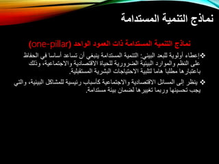 ‫المستدامة‬ ‫التنمية‬ ‫نماذج‬
‫الواحد‬ ‫العمود‬ ‫ذات‬ ‫المستدامة‬ ‫التنمية‬ ‫نماذج‬
(
one-pillar
)

‫البيئي‬ ‫للبعد‬ ‫ولوية‬ ‫إعطاء‬
:
‫ساسا‬ ‫تساعد‬ ‫ينبغي‬ ‫المستدامة‬ ‫التنمية‬
‫الحفاظ‬ ‫في‬
،‫واتتتماعية‬ ‫اتقتصادية‬ ‫للحيا‬ ‫الارورية‬ ‫البيئية‬ ‫والموارد‬ ‫النظم‬ ‫على‬
‫وذلك‬
‫المستقبلية‬ ‫البشرية‬ ‫اتحتياتال‬ ‫لتلبية‬ ‫هاما‬ ‫مطلبا‬ ‫باعتبارها‬
.

‫ا‬ ‫للمشاكل‬ ‫رئيسية‬ ‫كأسباب‬ ‫واتتتماعية‬ ‫اتقتصادية‬ ‫المسائل‬ ‫إلى‬ ‫ينظر‬
‫والتي‬ ،‫لبيئية‬
‫مستدامة‬ ‫بيئة‬ ‫لاما‬ ‫تغييرها‬ ‫وربما‬ ‫تحسينها‬ ‫يتب‬
.
 