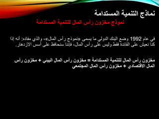 ‫المستدامة‬ ‫التنمية‬ ‫نماذج‬
‫المستدامة‬ ‫للتنمية‬ ‫المال‬ ‫رأس‬ ‫مخزون‬ ‫نموذج‬
‫عام‬ ‫في‬
1992
‫يسمى‬ ‫ما‬ ‫الدولي‬ ‫البنك‬ ‫واع‬
«
‫المال‬ ‫س‬ ‫ر‬ ‫نموذج‬
»
‫مفاده‬ ‫والذي‬ ،
:
‫إذا‬ ‫نه‬
‫ات‬ ‫سس‬ ‫على‬ ‫سنحافظ‬ ‫فإننا‬ ،‫المال‬ ‫س‬ ‫ر‬ ‫على‬ ‫وليس‬ ‫فقط‬ ‫الفائد‬ ‫على‬ ‫نعيش‬ ‫كنا‬
‫زدهار‬
.
‫المستدامة‬ ‫للتنمية‬ ‫المال‬ ‫رأس‬ ‫مخزون‬
=
‫البيئي‬ ‫المال‬ ‫رأس‬ ‫مخزون‬
+
‫رأس‬ ‫مخزون‬
‫االقتصادي‬ ‫المال‬
+
‫المجتمعي‬ ‫المال‬ ‫رأس‬ ‫مخزون‬
 