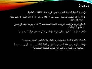 ‫الخاتمة‬

‫العالمية‬ ‫الثقافال‬ ‫مختلف‬ ‫في‬ ‫متتذر‬ ‫تبدو‬ ‫المستدامة‬ ‫التنمية‬ ‫فكر‬
.

‫عام‬ ‫رسميا‬ ‫تبنيه‬ ‫تم‬ ‫المفهوم‬ ‫هذا‬ ‫إت‬
1987
‫قبل‬ ‫م‬
WCED
‫لتنة‬ ‫باسم‬ ‫المعروفة‬
Bruntland
.

‫إل‬ ‫بعد‬ ‫يتوصل‬ ‫لم‬ ‫نه‬ ‫إت‬ ،‫المستدامة‬ ‫التنمية‬ ‫تعريفال‬ ‫تعدد‬ ‫م‬ ‫الرغم‬ ‫على‬
‫معنى‬ ‫ى‬
‫وثابل‬ ‫لها‬ ‫وااح‬
.

‫المواوع‬ ‫حول‬ ‫مستمر‬ ‫نقاش‬ ‫م‬ ‫ا‬‫مهم‬ ‫تزءا‬ ‫تبقى‬ ‫التعريف‬ ‫محاوتل‬ ‫كل‬
.

‫مفهومها‬ ‫غموض‬ ‫م‬ ‫وتاذبيتها‬ ‫وصداها‬ ‫قوتها‬ ‫المستدامة‬ ‫التنمية‬ ‫تستمد‬
.

‫م‬ ‫تطوير‬ ‫تم‬ ،‫للتفسير‬ ‫والقابلية‬ ‫المثير‬ ‫الغموض‬ ‫هذا‬ ‫م‬ ‫الرغم‬ ‫على‬
‫تموعة‬
‫المستدامة‬ ‫للتنمية‬ ‫اإلرشادية‬ ‫والقيم‬ ‫المبادئ‬ ‫م‬ ‫ساسية‬
.
 