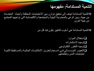 ‫المستدامة‬ ‫التنمية‬
:
‫مفهومها‬

‫حي‬ ‫و‬ ‫المختلفوة‬ ‫اتحتياتوال‬ ‫بوي‬ ‫توواز‬ ‫تحقيق‬ ‫إلى‬ ‫تهدف‬ ‫المستدامة‬ ‫التنمية‬
‫المتاواد‬ ‫انوا‬
‫نوات‬ ‫التي‬ ‫واتقتصادية‬ ‫والمتتمعية‬ ‫البيئية‬ ‫بالمحدودية‬ ‫الوعي‬ ‫وبي‬ ،‫تهة‬ ‫م‬
‫كمتتمع‬ ‫هها‬
‫خرى‬ ‫تهة‬ ‫م‬
.

‫أسلوب‬ ‫هي‬ ‫المستدامة‬ ‫التنمية‬
‫من‬ ‫كل‬ ‫فيه‬ ‫يكون‬ ‫للتغيير‬

‫الموارد‬ ‫استغالل‬

‫االستثمارات‬ ‫توجيه‬

‫التكنولوجي‬ ‫التطور‬ ‫توجيه‬

‫ررتقب‬‫ر‬‫والمس‬ ‫ررة‬‫ر‬‫الحالي‬ ‫ررات‬‫ر‬‫االمكاني‬ ‫ررز‬‫ر‬‫لتعزي‬ ‫ررجام‬‫ر‬‫انس‬ ‫رري‬‫ر‬‫ف‬ ‫رراتي‬‫ر‬‫المؤسس‬ ‫ررر‬‫ر‬‫التغيي‬
‫ررة‬‫ر‬‫لتلبي‬ ‫لية‬
‫احتياجا‬
‫ل‬
‫وتطلعاتهم‬ ‫الناس‬
.
 