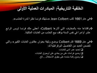 
‫في‬
‫عام‬
1661
‫كتب‬
Jean Colbert
«
‫ستهلك‬
‫فرنسا‬
‫نظرا‬
‫لندر‬
‫الخشب‬
»
.

‫واقتناعا‬
‫منه‬
‫بالمخاوف‬
‫التي‬
‫ثارها‬
Colbert
،
‫عطى‬
‫ملك‬
‫فرنسا‬
‫لويس‬
‫الرابع‬
‫عشر‬
‫وامرا‬
‫في‬
‫نفس‬
‫السنة‬
‫بوقف‬
‫بيع‬
‫الخشب‬
‫م‬
‫الغابال‬
‫الملكية‬
.

‫في‬
‫عام‬
1669
‫قام‬
Colbert
‫بواع‬
‫وثيقة‬
‫بعنوا‬
«
‫قانو‬
‫الغابال‬
‫الكبير‬
»
‫و‬
‫التي‬
‫تتام‬
‫العديد‬
‫م‬
‫التفاصيل‬
‫البرقراطية‬
‫ك‬
:

‫تحديد‬
‫عمر‬
‫دنى‬
،‫للغابال‬

‫واع‬
‫غرامال‬
‫على‬
‫م‬
‫يعتدي‬
‫على‬
‫ويحرق‬
،‫الغابال‬

‫واع‬
‫رقابة‬
‫مشدد‬
‫على‬
‫حقوق‬
‫اتستغالل‬
...
‫الخ‬
.
‫التاريخية‬ ‫الخلفية‬
:
‫األولى‬ ‫العملية‬ ‫المبادرات‬
 