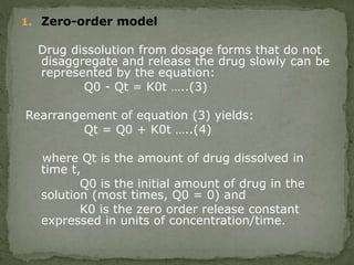 1. Zero-order model
Drug dissolution from dosage forms that do not
disaggregate and release the drug slowly can be
represented by the equation:
Q0 - Qt = K0t …..(3)
Rearrangement of equation (3) yields:
Qt = Q0 + K0t …..(4)
where Qt is the amount of drug dissolved in
time t,
Q0 is the initial amount of drug in the
solution (most times, Q0 = 0) and
K0 is the zero order release constant
expressed in units of concentration/time.
 