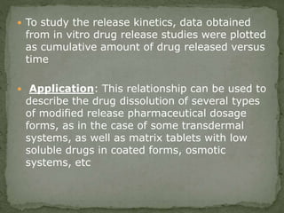  To study the release kinetics, data obtained
from in vitro drug release studies were plotted
as cumulative amount of drug released versus
time
 Application: This relationship can be used to
describe the drug dissolution of several types
of modified release pharmaceutical dosage
forms, as in the case of some transdermal
systems, as well as matrix tablets with low
soluble drugs in coated forms, osmotic
systems, etc
 