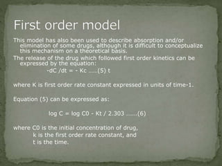 This model has also been used to describe absorption and/or
elimination of some drugs, although it is difficult to conceptualize
this mechanism on a theoretical basis.
The release of the drug which followed first order kinetics can be
expressed by the equation:
-dC /dt = - Kc ……(5) t
where K is first order rate constant expressed in units of time-1.
Equation (5) can be expressed as:
log C = log C0 - Kt / 2.303 …….(6)
where C0 is the initial concentration of drug,
k is the first order rate constant, and
t is the time.
 