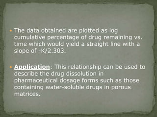  The data obtained are plotted as log
cumulative percentage of drug remaining vs.
time which would yield a straight line with a
slope of -K/2.303.
 Application: This relationship can be used to
describe the drug dissolution in
pharmaceutical dosage forms such as those
containing water-soluble drugs in porous
matrices.
 
