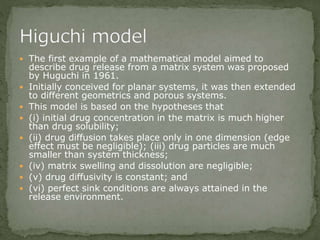  The first example of a mathematical model aimed to
describe drug release from a matrix system was proposed
by Huguchi in 1961.
 Initially conceived for planar systems, it was then extended
to different geometrics and porous systems.
 This model is based on the hypotheses that
 (i) initial drug concentration in the matrix is much higher
than drug solubility;
 (ii) drug diffusion takes place only in one dimension (edge
effect must be negligible); (iii) drug particles are much
smaller than system thickness;
 (iv) matrix swelling and dissolution are negligible;
 (v) drug diffusivity is constant; and
 (vi) perfect sink conditions are always attained in the
release environment.
 