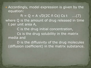  Accordingly, model expression is given by the
equation:
ft = Q = A √D(2C ñ Cs) Cs t ….(7)
where Q is the amount of drug released in time
t per unit area A,
C is the drug initial concentration,
Cs is the drug solubility in the matrix
media and
D is the diffusivity of the drug molecules
(diffusion coefficient) in the matrix substance.
 