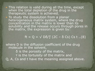  This relation is valid during all the time, except
when the total depletion of the drug in the
therapeutic system is achieved.
 To study the dissolution from a planar
heterogeneous matrix system, where the drug
concentration in the matrix is lower than its
solubility and the release occurs through pores in
the matrix, the expression is given by:
ft = Q = √ Dδ/Ţ (2C – δ Cs) Cs t ..(8)
where D is the diffusion coefficient of the drug
molecule in the solvent,
δ is the porosity of the matrix,
τ is the tortuisity of the matrix and
Q, A, Cs and t have the meaning assigned above.
 