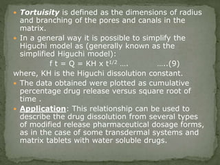  Tortuisity is defined as the dimensions of radius
and branching of the pores and canals in the
matrix.
 In a general way it is possible to simplify the
Higuchi model as (generally known as the
simplified Higuchi model):
f t = Q = KH x t1/2 …. …..(9)
where, KH is the Higuchi dissolution constant.
 The data obtained were plotted as cumulative
percentage drug release versus square root of
time .
 Application: This relationship can be used to
describe the drug dissolution from several types
of modified release pharmaceutical dosage forms,
as in the case of some transdermal systems and
matrix tablets with water soluble drugs.
 