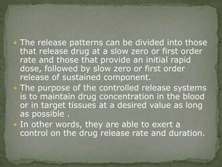  The release patterns can be divided into those
that release drug at a slow zero or first order
rate and those that provide an initial rapid
dose, followed by slow zero or first order
release of sustained component.
 The purpose of the controlled release systems
is to maintain drug concentration in the blood
or in target tissues at a desired value as long
as possible .
 In other words, they are able to exert a
control on the drug release rate and duration.
 