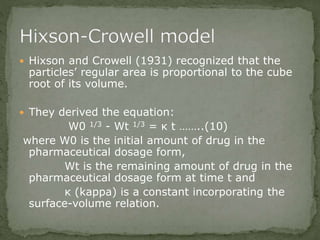  Hixson and Crowell (1931) recognized that the
particles’ regular area is proportional to the cube
root of its volume.
 They derived the equation:
W0 1/3 - Wt 1/3 = κ t ……..(10)
where W0 is the initial amount of drug in the
pharmaceutical dosage form,
Wt is the remaining amount of drug in the
pharmaceutical dosage form at time t and
κ (kappa) is a constant incorporating the
surface-volume relation.
 