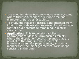  The equation describes the release from systems
where there is a change in surface area and
diameter of particles or tablets.
 To study the release kinetics, data obtained from
in vitro drug release studies were plotted as cube
root of drug percentage remaining in matrix
versus time.
 Application: This expression applies to
pharmaceutical dosage form such as tablets,
where the dissolution occurs in planes that are
parallel to the drug surface if the tablet
dimensions diminish proportionally, in such a
manner that the initial geometrical form keeps
constant all the time.
 