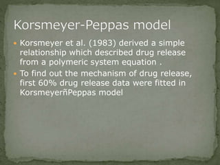  Korsmeyer et al. (1983) derived a simple
relationship which described drug release
from a polymeric system equation .
 To find out the mechanism of drug release,
first 60% drug release data were fitted in
KorsmeyerñPeppas model
 