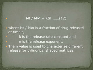 Mt / M∞ = Ktn …….(12)
 where Mt / M∞ is a fraction of drug released
at time t,
 k is the release rate constant and
 n is the release exponent.
 The n value is used to characterize different
release for cylindrical shaped matrices.
 