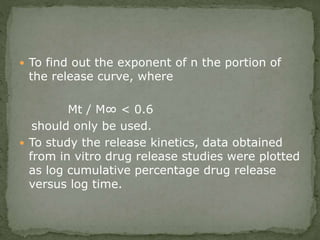  To find out the exponent of n the portion of
the release curve, where
Mt / M∞ < 0.6
should only be used.
 To study the release kinetics, data obtained
from in vitro drug release studies were plotted
as log cumulative percentage drug release
versus log time.
 