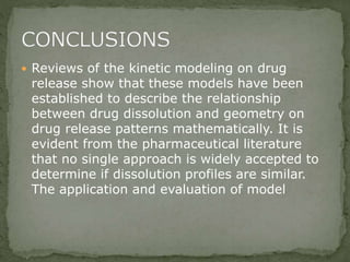  Reviews of the kinetic modeling on drug
release show that these models have been
established to describe the relationship
between drug dissolution and geometry on
drug release patterns mathematically. It is
evident from the pharmaceutical literature
that no single approach is widely accepted to
determine if dissolution profiles are similar.
The application and evaluation of model
 