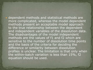  dependent methods and statistical methods are
more complicated, whereas the model dependent
methods present an acceptable model approach
to the true relationship between the dependent
and independent variables of the dissolution data.
The disadvantages of the model independent
methods are the values of f1 and f2 which are
sensitive to the number of dissolution time points
and the basis of the criteria for deciding the
difference or similarity between dissolution
profiles is unclear. The limitation is that only when
the within-batch variation is less than 15%, f2
equation should be used.
 