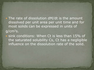  The rate of dissolution dM/dt is the amount
dissolved per unit area per unit time and for
most solids can be expressed in units of
g/cm2s.
 sink conditions: When Ct is less than 15% of
the saturated solubility Cs, Ct has a negligible
influence on the dissolution rate of the solid.
 