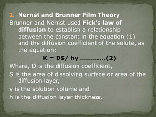 2. Nernst and Brunner Film Theory
Brunner and Nernst used Fick’s law of
diffusion to establish a relationship
between the constant in the equation (1)
and the diffusion coefficient of the solute, as
the equation:
K = DS/ hγ ………….(2)
Where, D is the diffusion coefficient,
S is the area of dissolving surface or area of the
diffusion layer,
γ is the solution volume and
h is the diffusion layer thickness.
 