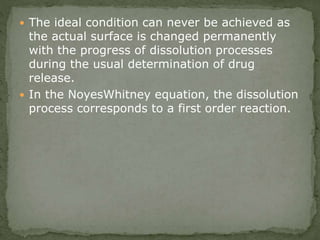  The ideal condition can never be achieved as
the actual surface is changed permanently
with the progress of dissolution processes
during the usual determination of drug
release.
 In the NoyesWhitney equation, the dissolution
process corresponds to a first order reaction.
 