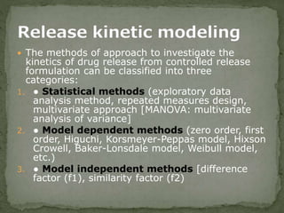  The methods of approach to investigate the
kinetics of drug release from controlled release
formulation can be classified into three
categories:
1. ● Statistical methods (exploratory data
analysis method, repeated measures design,
multivariate approach [MANOVA: multivariate
analysis of variance]
2. ● Model dependent methods (zero order, first
order, Higuchi, Korsmeyer-Peppas model, Hixson
Crowell, Baker-Lonsdale model, Weibull model,
etc.)
3. ● Model independent methods [difference
factor (f1), similarity factor (f2)
 