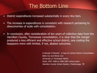The Bottom Line District expenditures increased substantially in every line item. The increase in expenditures is consistent with research pertaining to diseconomies of scale with consolidation.  In conclusion, after consideration of ten years of collective data from the Hamilton County, Tennessee consolidation, it is clear that the merger produced a less efficient and effective school district, one costing the taxpayers more with limited, if not, abated outcomes . A Decade of Results:  A Case for School District Consolidation Betty Cox and Becky Cox University of Tennessee Martin Study 1997-1998 to 2006-2007 school years Hamilton County School System, Chattanooga, TN 