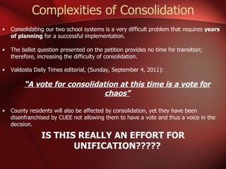 Complexities of Consolidation Consolidating our two school systems is a very difficult problem that requires  years of planning  for a successful implementation. The ballot question presented on the petition provides no time for transition; therefore, increasing the difficulty of consolidation. Valdosta Daily Times editorial, (Sunday, September 4, 2011): “ A vote for consolidation at this time is a vote for chaos” County residents will also be affected by consolidation, yet they have been disenfranchised by CUEE not allowing them to have a vote and thus a voice in the decision.  IS THIS REALLY AN EFFORT FOR UNIFICATION????? 